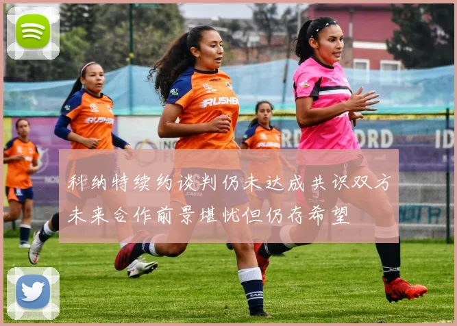 科纳特续约谈判仍未达成共识双方未来合作前景堪忧但仍存希望