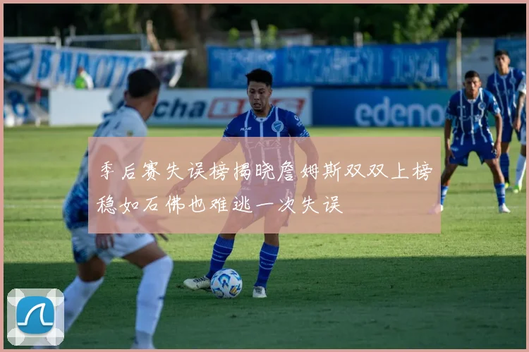 季后赛失误榜揭晓詹姆斯双双上榜稳如石佛也难逃一次失误