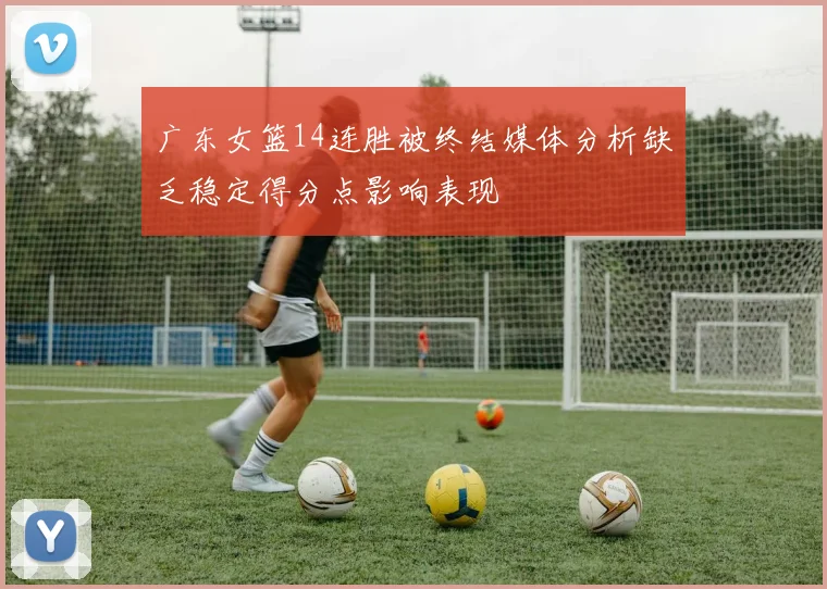 广东女篮14连胜被终结媒体分析缺乏稳定得分点影响表现