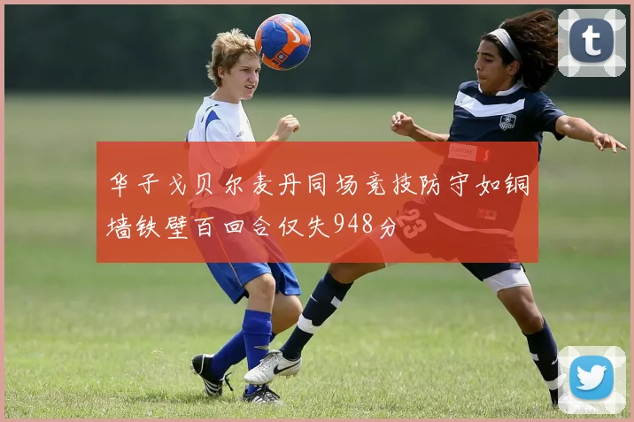 华子戈贝尔麦丹同场竞技防守如铜墙铁壁百回合仅失948分