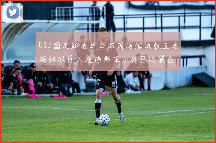 U15国足新名单公布周海滨执教五名海归球员入选热那亚小将蔡昀翼在列