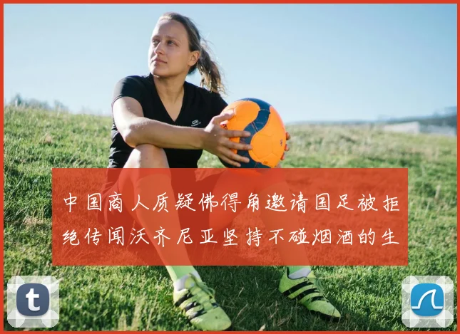 中国商人质疑佛得角邀请国足被拒绝传闻沃齐尼亚坚持不碰烟酒的生活方式