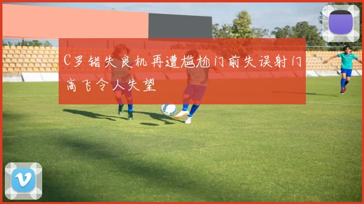 C罗错失良机再遭尴尬门前失误射门高飞令人失望