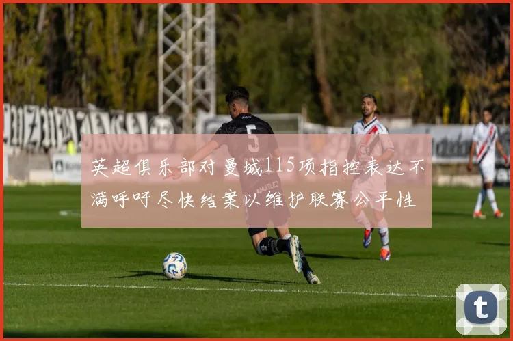 英超俱乐部对曼城115项指控表达不满呼吁尽快结案以维护联赛公平性