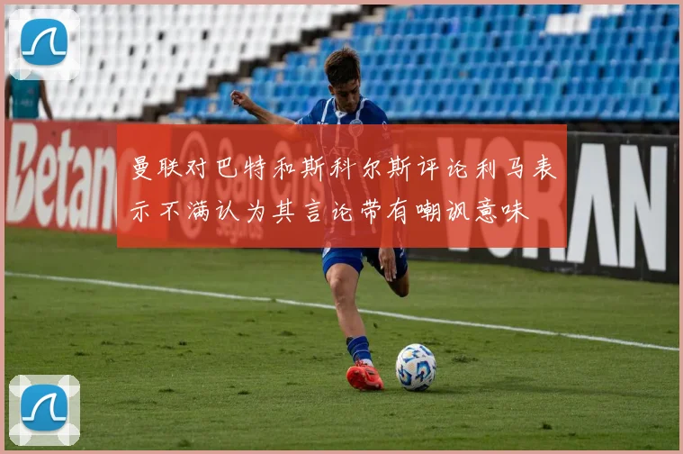 曼联对巴特和斯科尔斯评论利马表示不满认为其言论带有嘲讽意味