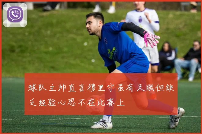 球队主帅直言穆里宁虽有天赋但缺乏经验心思不在比赛上