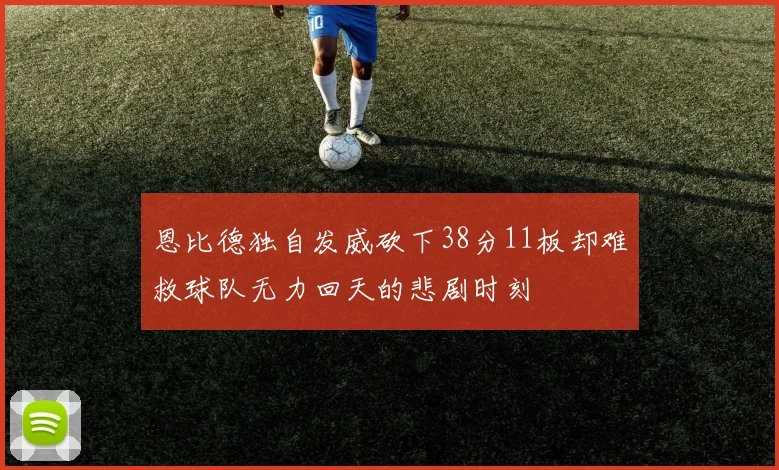恩比德独自发威砍下38分11板却难救球队无力回天的悲剧时刻