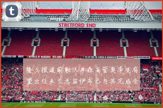 隆戈报道前勒沃库森高管奥泽克有望出任米兰总监伊布已与其完成会面