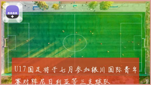 U17国足将于七月参加银川国际青年赛对阵尼日利亚等三支球队