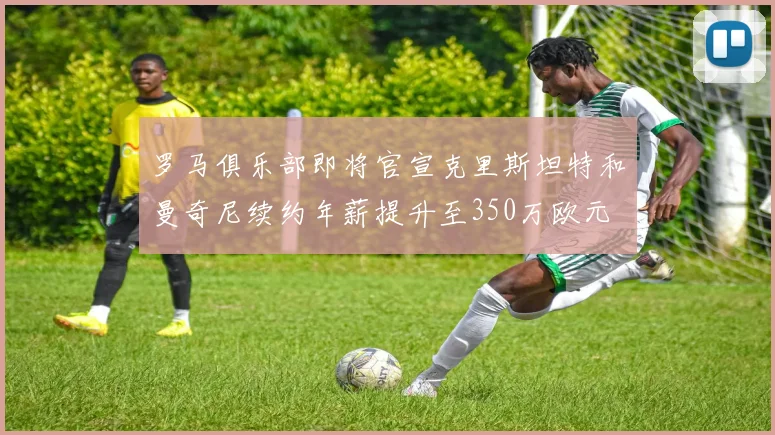 罗马俱乐部即将官宣克里斯坦特和曼奇尼续约年薪提升至350万欧元
