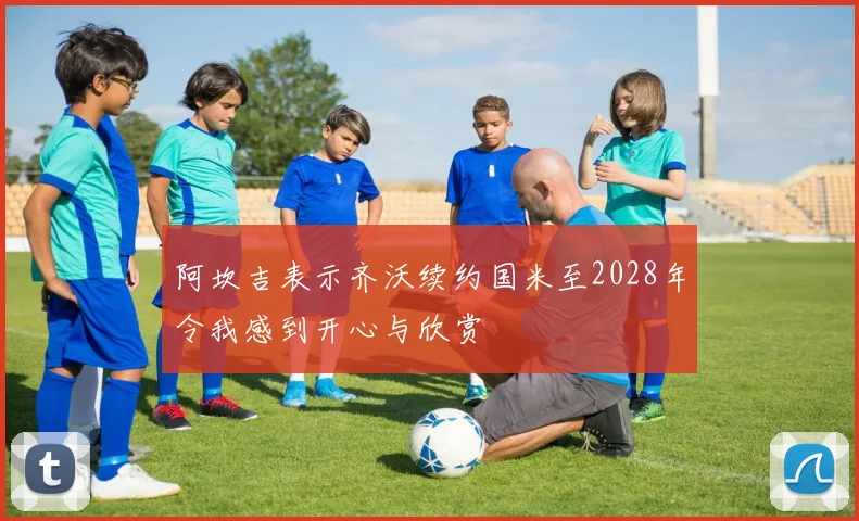 阿坎吉表示齐沃续约国米至2028年令我感到开心与欣赏