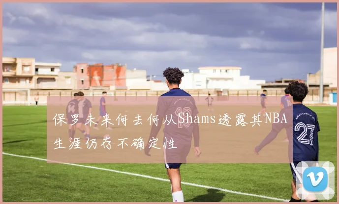 保罗未来何去何从Shams透露其NBA生涯仍存不确定性