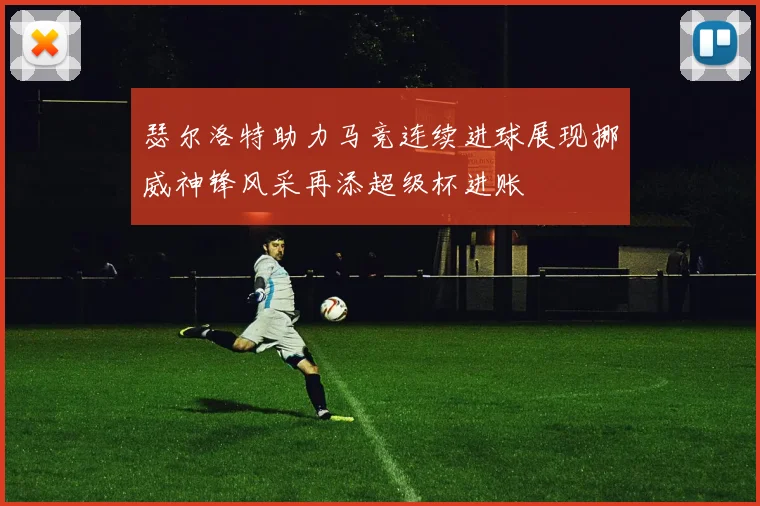 瑟尔洛特助力马竞连续进球展现挪威神锋风采再添超级杯进账