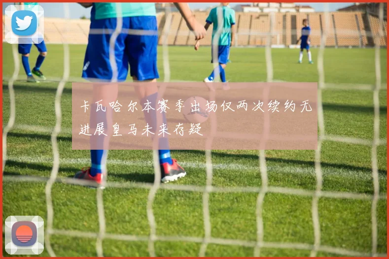 卡瓦哈尔本赛季出场仅两次续约无进展皇马未来存疑