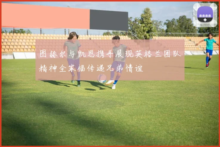 图赫尔与凯恩携手展现英格兰团队精神全家福传递兄弟情谊