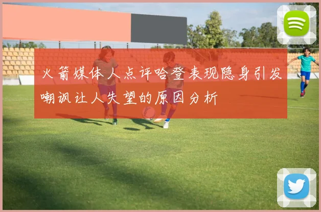 火箭媒体人点评哈登表现隐身引发嘲讽让人失望的原因分析