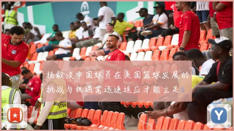 杨毅谈中国球员在美国篮球发展的挑战与机遇需迅速适应才能立足