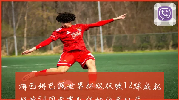 梅西姆巴佩世界杯双双破12球成就超越54国参赛队伍的传奇纪录