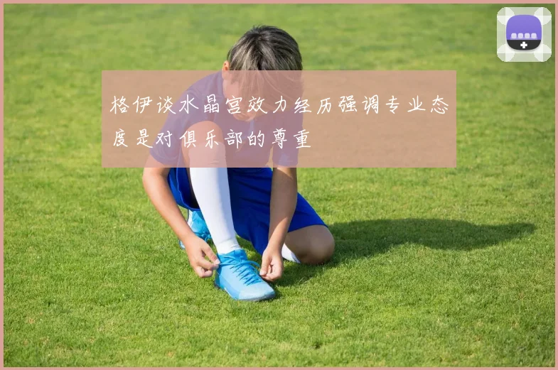 格伊谈水晶宫效力经历强调专业态度是对俱乐部的尊重