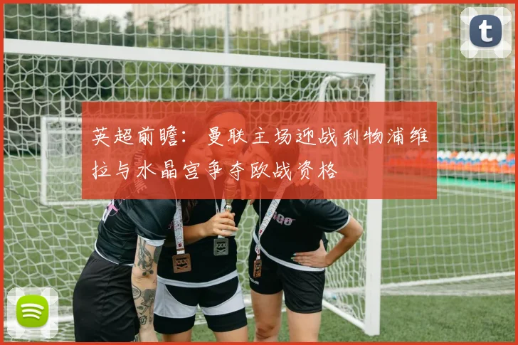 英超前瞻：曼联主场迎战利物浦维拉与水晶宫争夺欧战资格