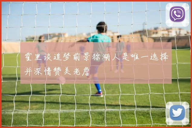 霍里谈追梦前景称湖人是唯一选择并深情赞美老詹