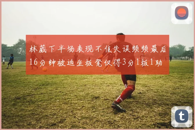 林葳下半场表现不佳失误频频最后16分钟被迫坐板凳仅得3分1板1助