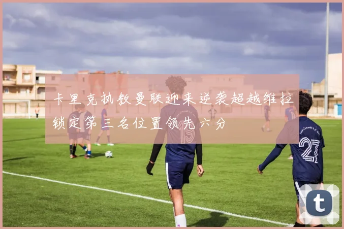 卡里克执教曼联迎来逆袭超越维拉锁定第三名位置领先六分