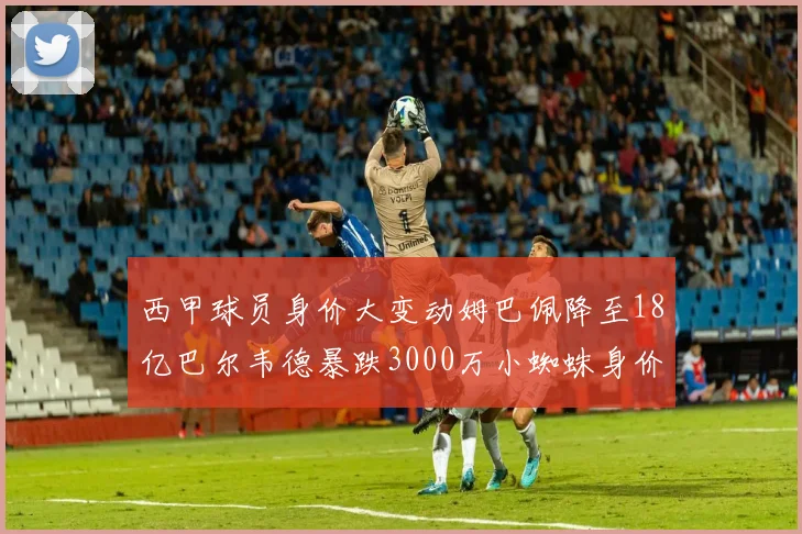 西甲球员身价大变动姆巴佩降至18亿巴尔韦德暴跌3000万小蜘蛛身价达1亿