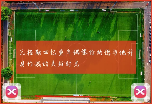 瓦格勒回忆童年偶像伦纳德与他并肩作战的美好时光