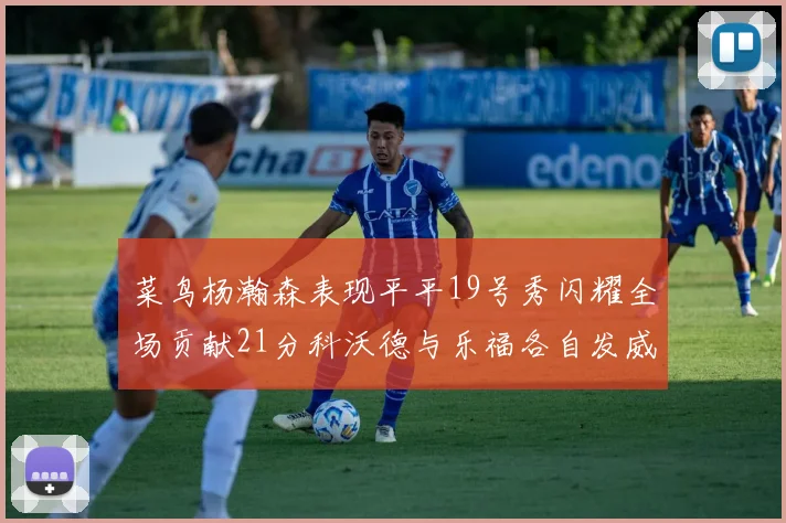 菜鸟杨瀚森表现平平19号秀闪耀全场贡献21分科沃德与乐福各自发威